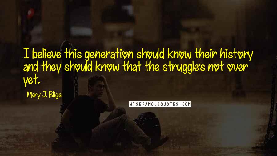 Mary J. Blige Quotes: I believe this generation should know their history and they should know that the struggle's not over yet.