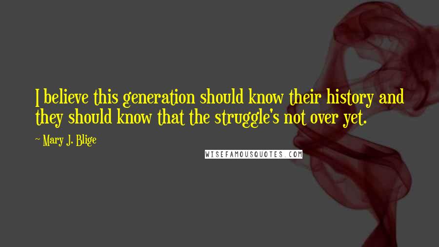 Mary J. Blige Quotes: I believe this generation should know their history and they should know that the struggle's not over yet.