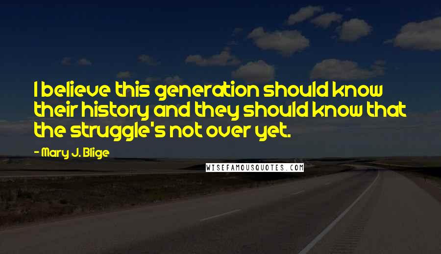 Mary J. Blige Quotes: I believe this generation should know their history and they should know that the struggle's not over yet.