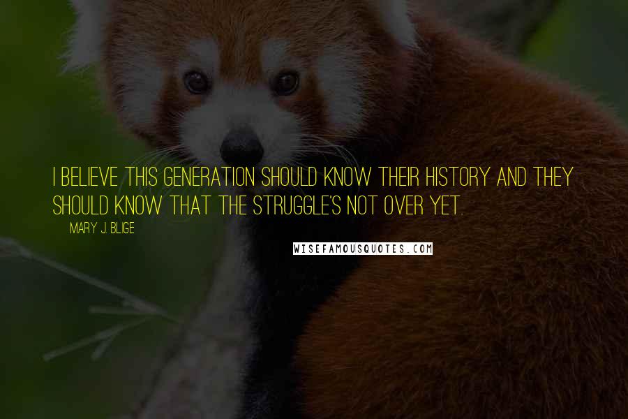 Mary J. Blige Quotes: I believe this generation should know their history and they should know that the struggle's not over yet.