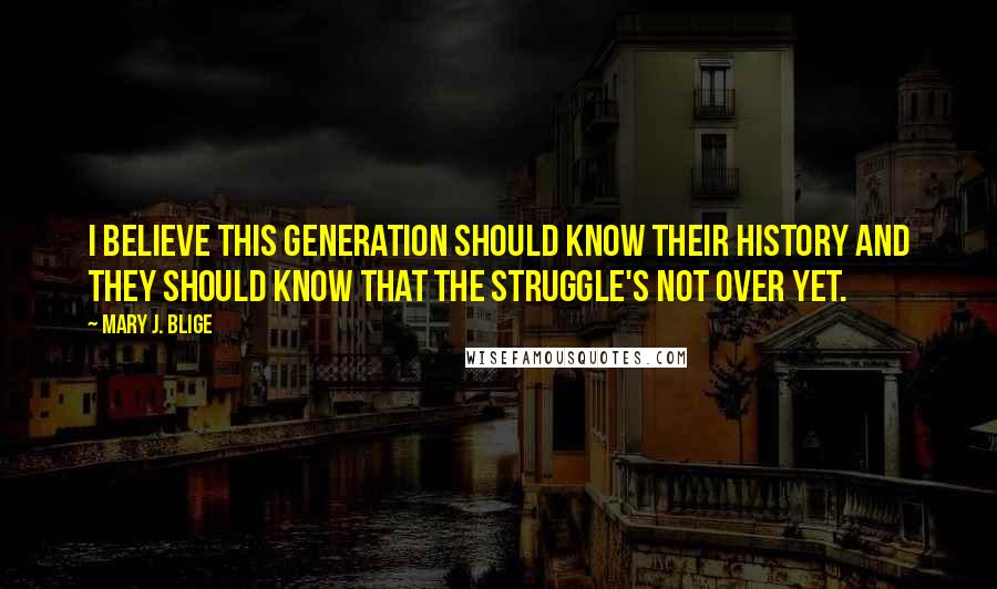 Mary J. Blige Quotes: I believe this generation should know their history and they should know that the struggle's not over yet.