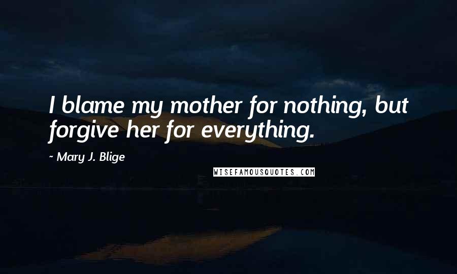 Mary J. Blige Quotes: I blame my mother for nothing, but forgive her for everything.