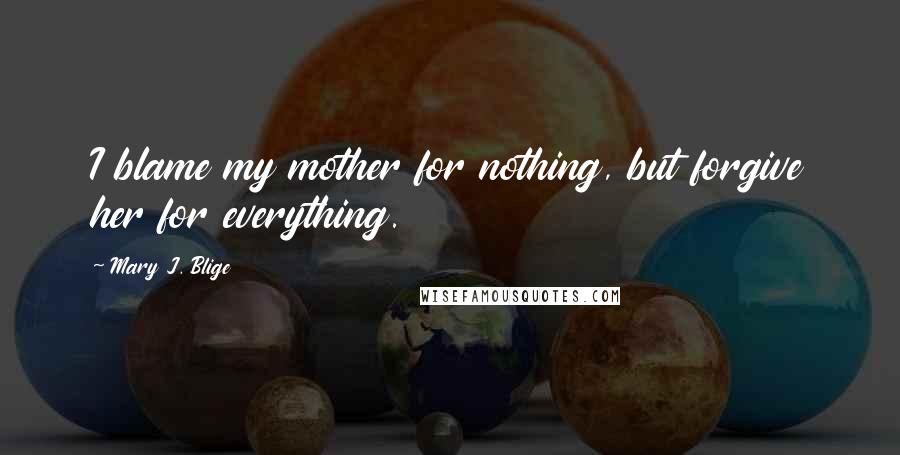 Mary J. Blige Quotes: I blame my mother for nothing, but forgive her for everything.