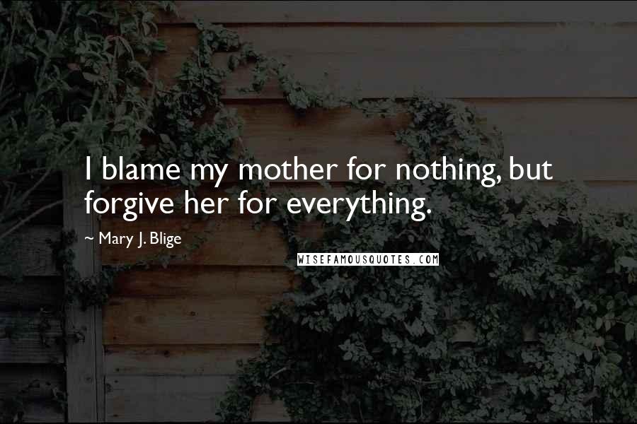 Mary J. Blige Quotes: I blame my mother for nothing, but forgive her for everything.