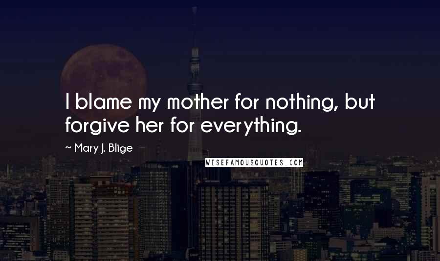 Mary J. Blige Quotes: I blame my mother for nothing, but forgive her for everything.