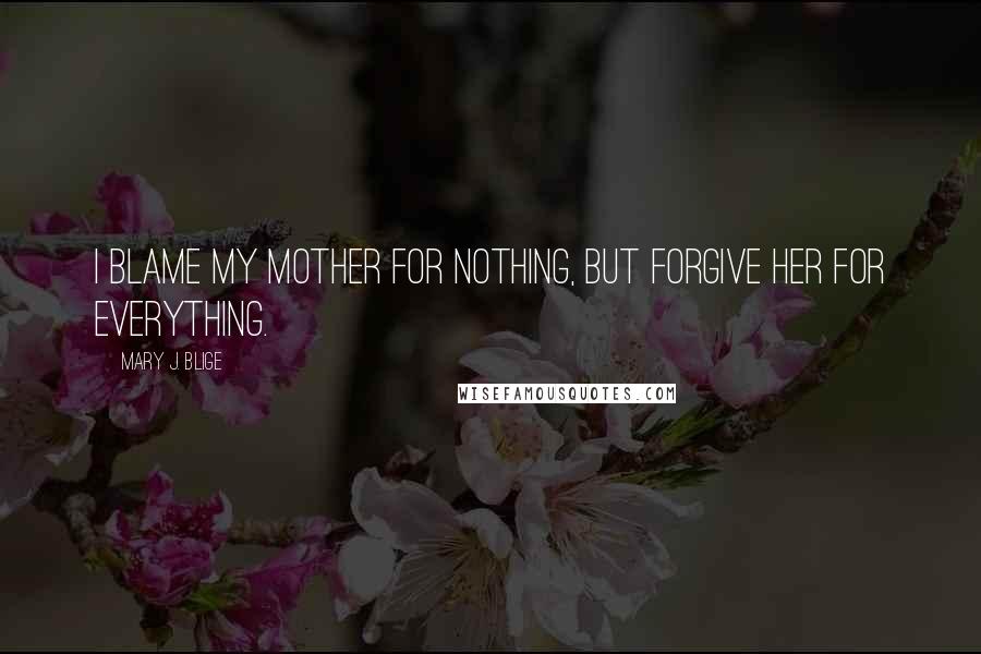 Mary J. Blige Quotes: I blame my mother for nothing, but forgive her for everything.