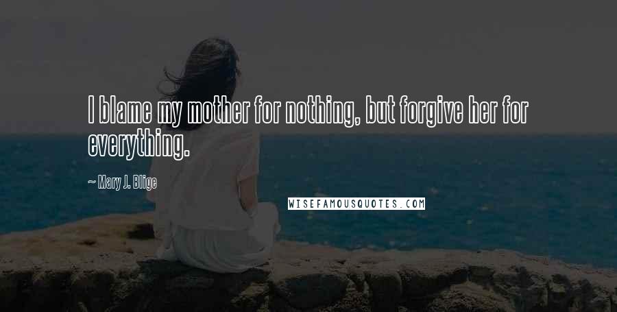 Mary J. Blige Quotes: I blame my mother for nothing, but forgive her for everything.