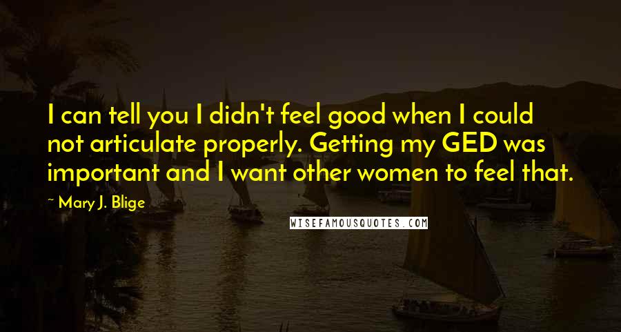 Mary J. Blige Quotes: I can tell you I didn't feel good when I could not articulate properly. Getting my GED was important and I want other women to feel that.