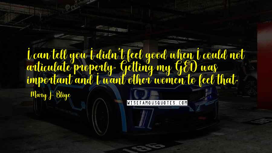 Mary J. Blige Quotes: I can tell you I didn't feel good when I could not articulate properly. Getting my GED was important and I want other women to feel that.