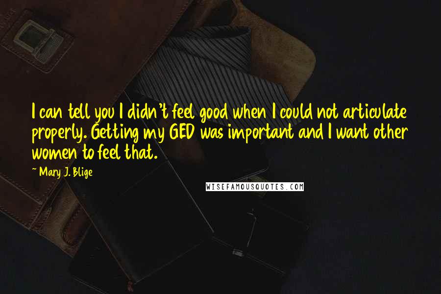 Mary J. Blige Quotes: I can tell you I didn't feel good when I could not articulate properly. Getting my GED was important and I want other women to feel that.