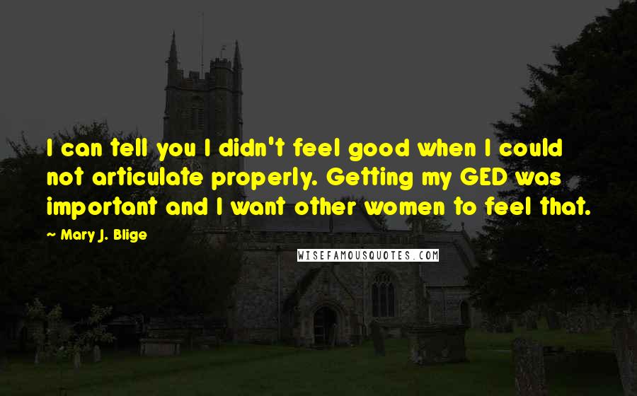 Mary J. Blige Quotes: I can tell you I didn't feel good when I could not articulate properly. Getting my GED was important and I want other women to feel that.