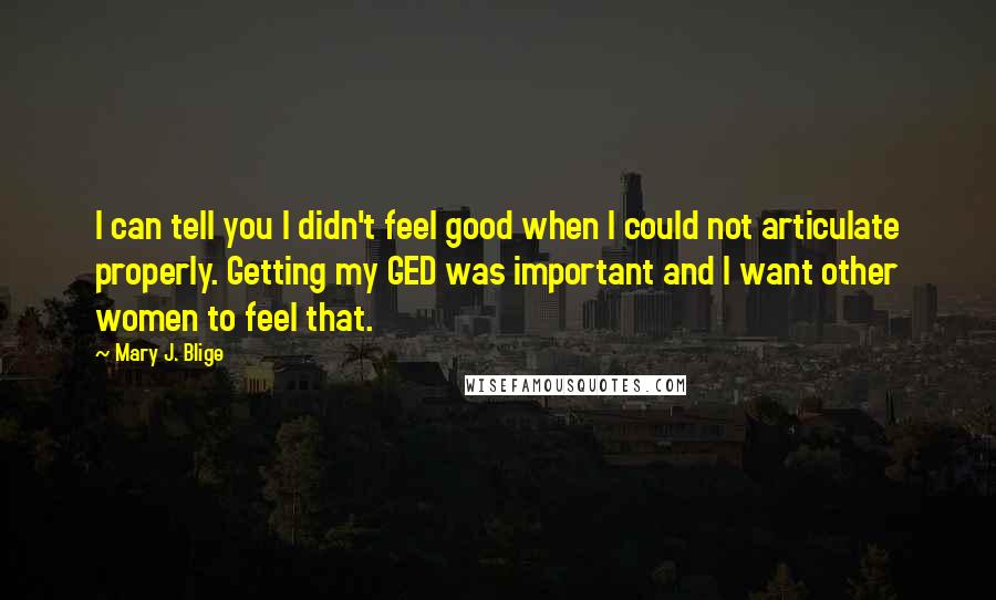 Mary J. Blige Quotes: I can tell you I didn't feel good when I could not articulate properly. Getting my GED was important and I want other women to feel that.