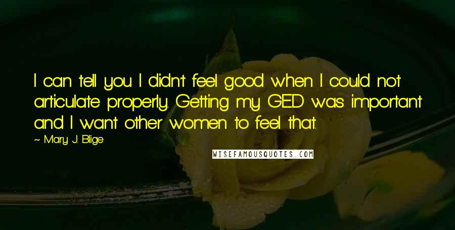 Mary J. Blige Quotes: I can tell you I didn't feel good when I could not articulate properly. Getting my GED was important and I want other women to feel that.