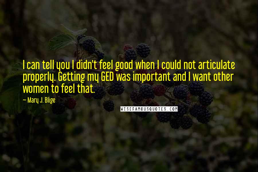 Mary J. Blige Quotes: I can tell you I didn't feel good when I could not articulate properly. Getting my GED was important and I want other women to feel that.