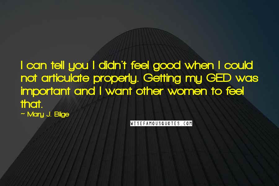 Mary J. Blige Quotes: I can tell you I didn't feel good when I could not articulate properly. Getting my GED was important and I want other women to feel that.