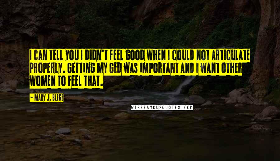 Mary J. Blige Quotes: I can tell you I didn't feel good when I could not articulate properly. Getting my GED was important and I want other women to feel that.