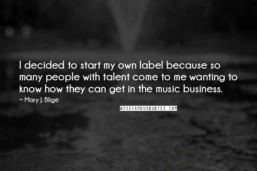Mary J. Blige Quotes: I decided to start my own label because so many people with talent come to me wanting to know how they can get in the music business.