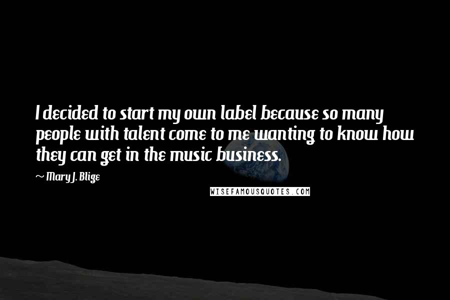 Mary J. Blige Quotes: I decided to start my own label because so many people with talent come to me wanting to know how they can get in the music business.