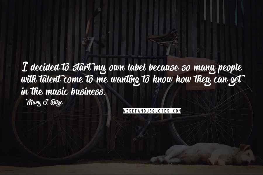 Mary J. Blige Quotes: I decided to start my own label because so many people with talent come to me wanting to know how they can get in the music business.