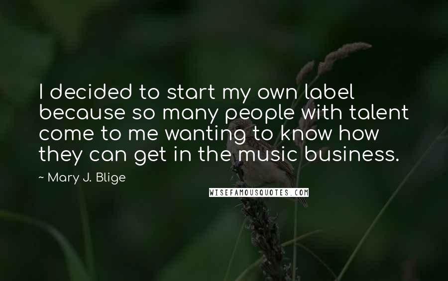 Mary J. Blige Quotes: I decided to start my own label because so many people with talent come to me wanting to know how they can get in the music business.