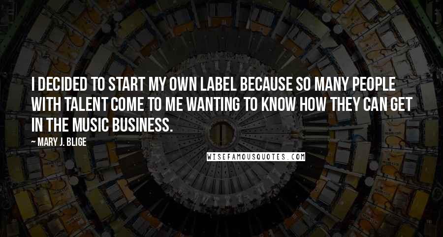 Mary J. Blige Quotes: I decided to start my own label because so many people with talent come to me wanting to know how they can get in the music business.