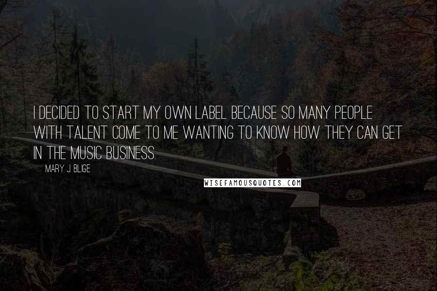 Mary J. Blige Quotes: I decided to start my own label because so many people with talent come to me wanting to know how they can get in the music business.