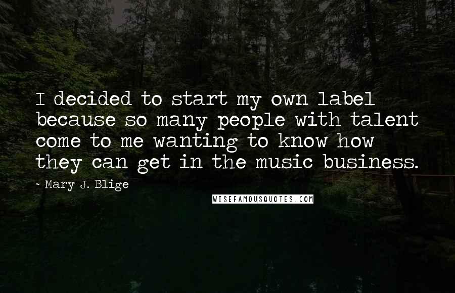Mary J. Blige Quotes: I decided to start my own label because so many people with talent come to me wanting to know how they can get in the music business.