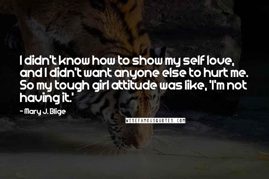 Mary J. Blige Quotes: I didn't know how to show my self love, and I didn't want anyone else to hurt me. So my tough girl attitude was like, 'I'm not having it.'