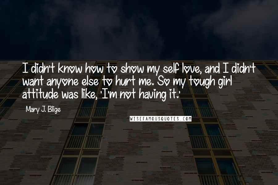 Mary J. Blige Quotes: I didn't know how to show my self love, and I didn't want anyone else to hurt me. So my tough girl attitude was like, 'I'm not having it.'