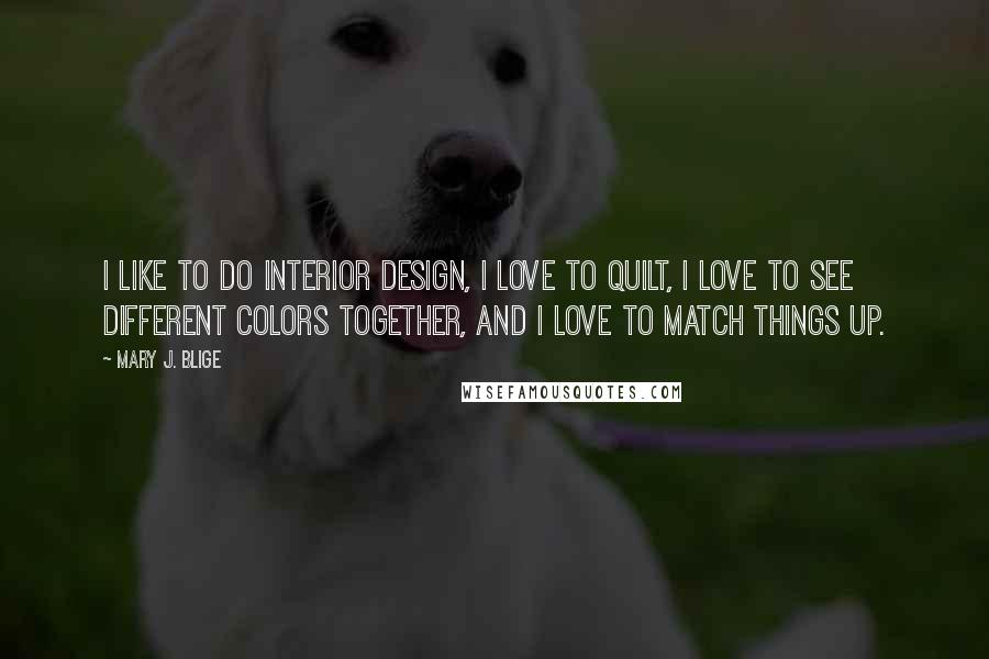Mary J. Blige Quotes: I like to do interior design, I love to quilt, I love to see different colors together, and I love to match things up.