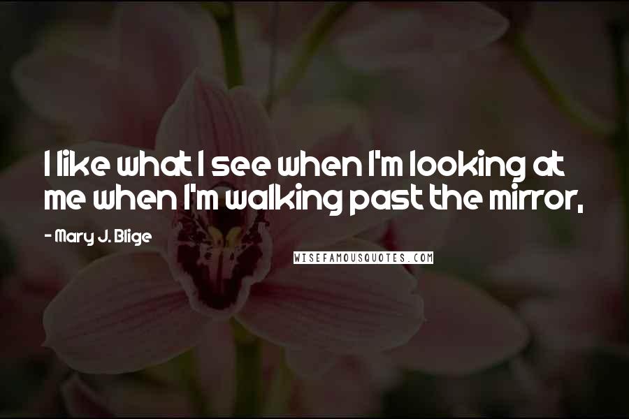 Mary J. Blige Quotes: I like what I see when I'm looking at me when I'm walking past the mirror,