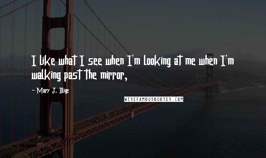 Mary J. Blige Quotes: I like what I see when I'm looking at me when I'm walking past the mirror,