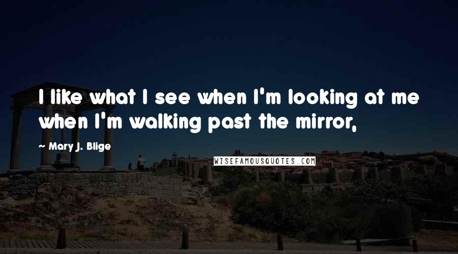 Mary J. Blige Quotes: I like what I see when I'm looking at me when I'm walking past the mirror,