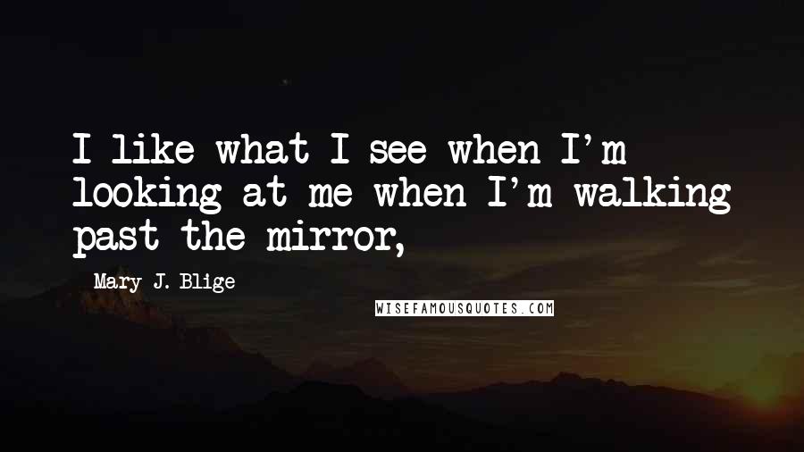 Mary J. Blige Quotes: I like what I see when I'm looking at me when I'm walking past the mirror,