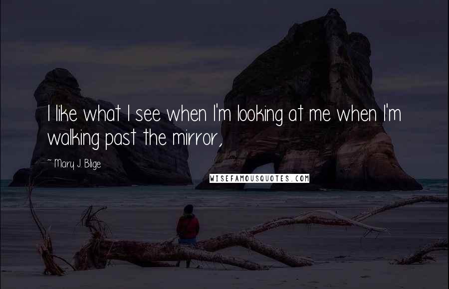 Mary J. Blige Quotes: I like what I see when I'm looking at me when I'm walking past the mirror,