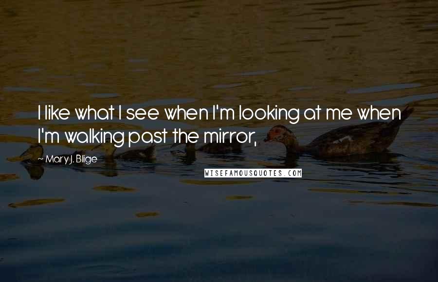 Mary J. Blige Quotes: I like what I see when I'm looking at me when I'm walking past the mirror,