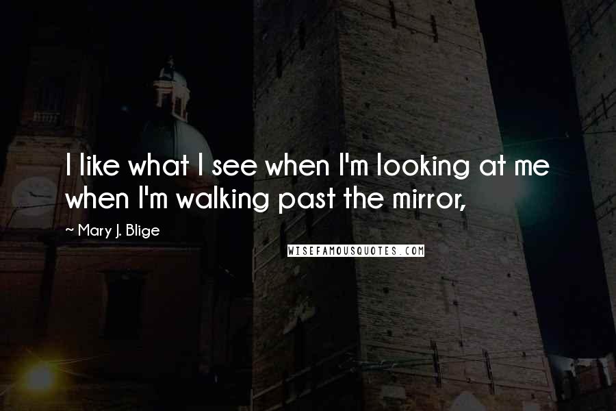 Mary J. Blige Quotes: I like what I see when I'm looking at me when I'm walking past the mirror,