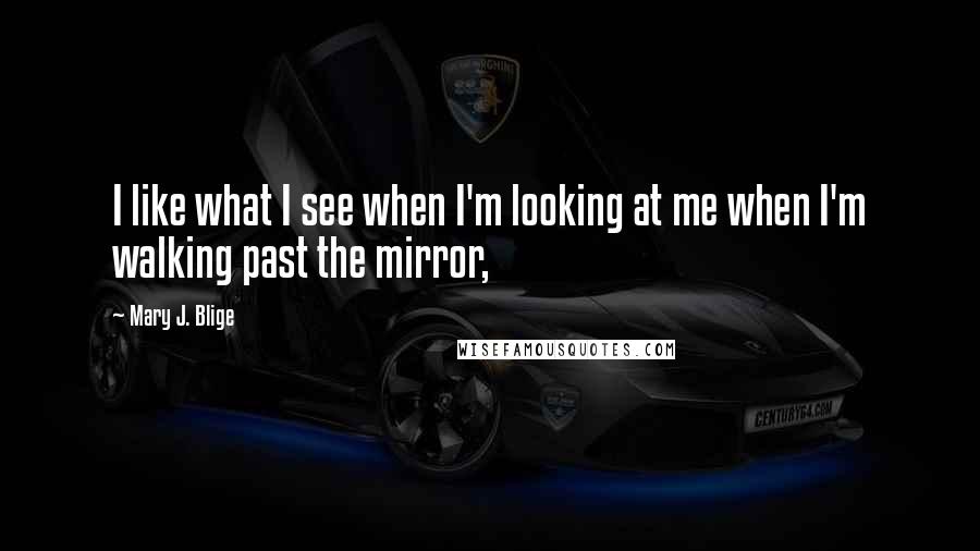 Mary J. Blige Quotes: I like what I see when I'm looking at me when I'm walking past the mirror,