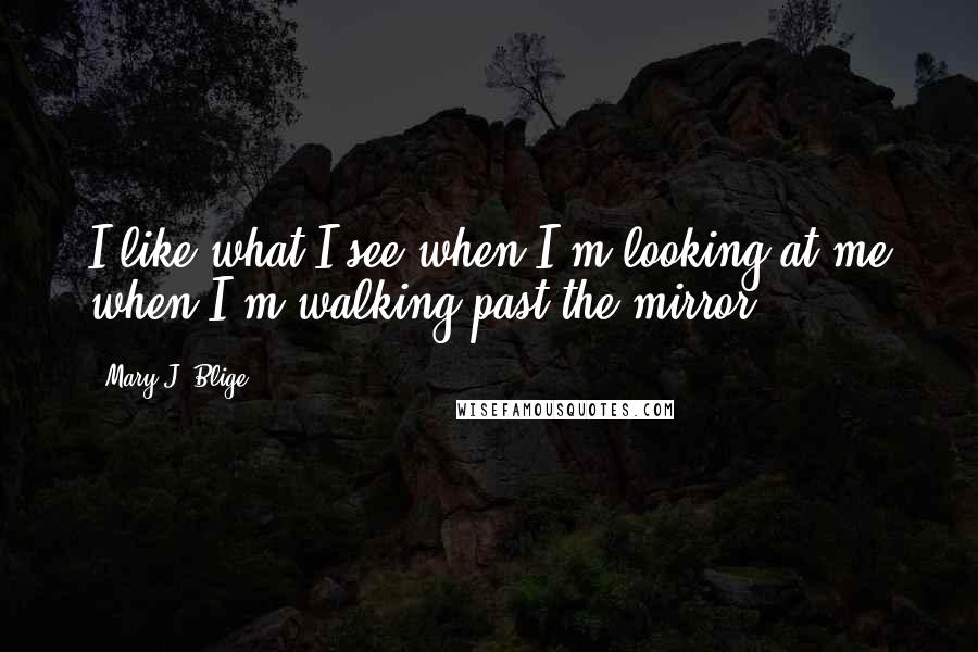 Mary J. Blige Quotes: I like what I see when I'm looking at me when I'm walking past the mirror,