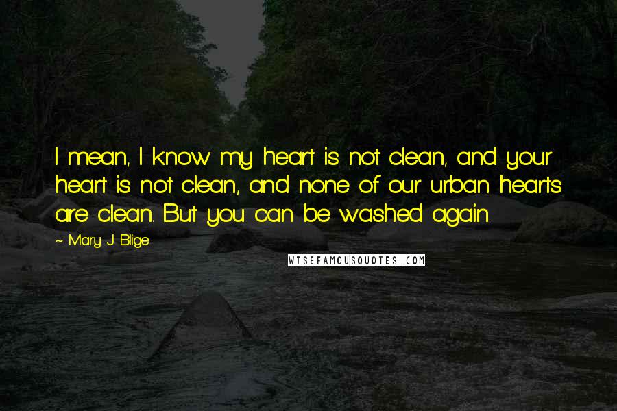 Mary J. Blige Quotes: I mean, I know my heart is not clean, and your heart is not clean, and none of our urban hearts are clean. But you can be washed again.