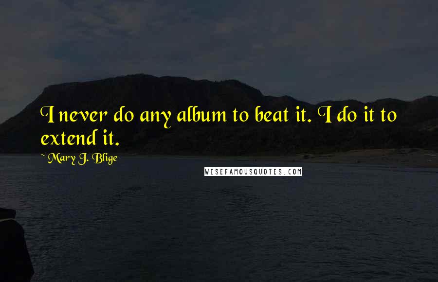 Mary J. Blige Quotes: I never do any album to beat it. I do it to extend it.