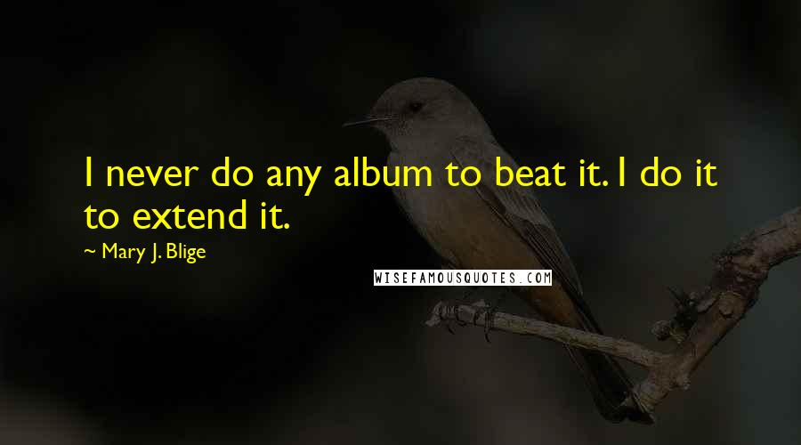 Mary J. Blige Quotes: I never do any album to beat it. I do it to extend it.