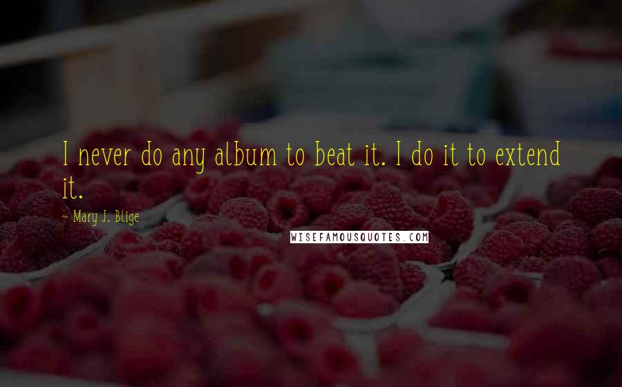 Mary J. Blige Quotes: I never do any album to beat it. I do it to extend it.