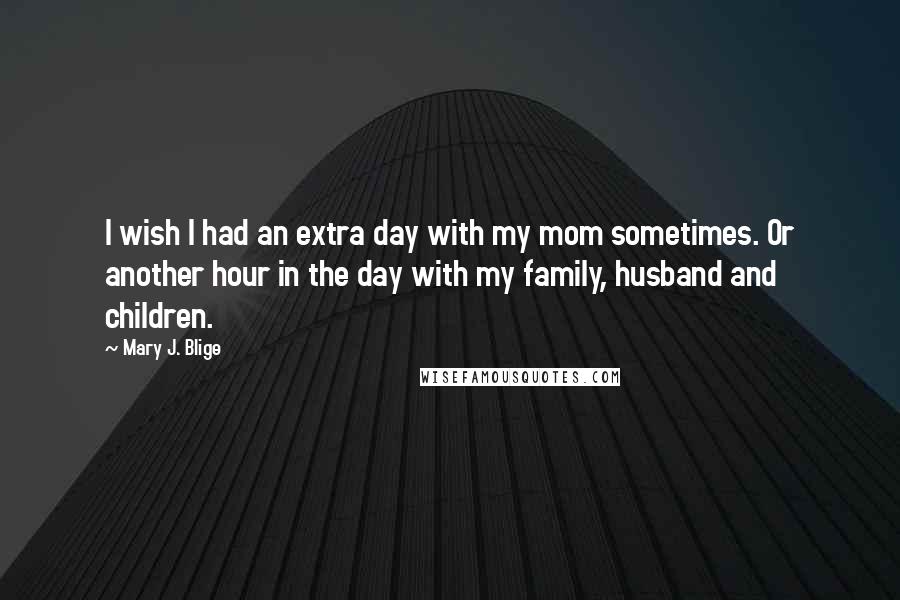 Mary J. Blige Quotes: I wish I had an extra day with my mom sometimes. Or another hour in the day with my family, husband and children.