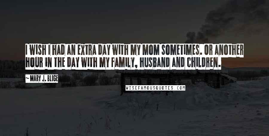 Mary J. Blige Quotes: I wish I had an extra day with my mom sometimes. Or another hour in the day with my family, husband and children.