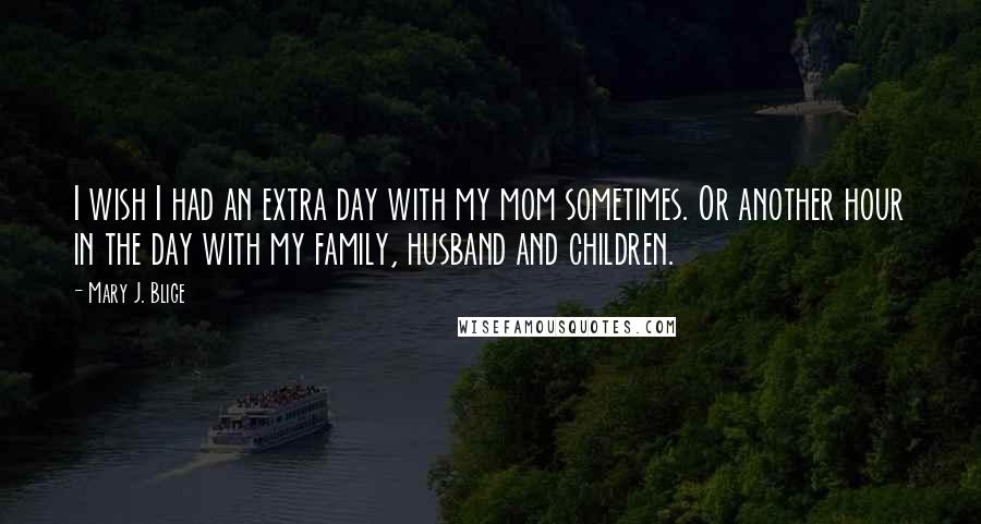 Mary J. Blige Quotes: I wish I had an extra day with my mom sometimes. Or another hour in the day with my family, husband and children.