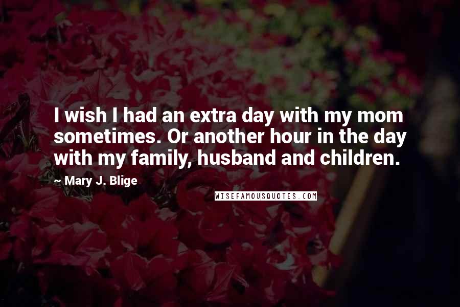 Mary J. Blige Quotes: I wish I had an extra day with my mom sometimes. Or another hour in the day with my family, husband and children.