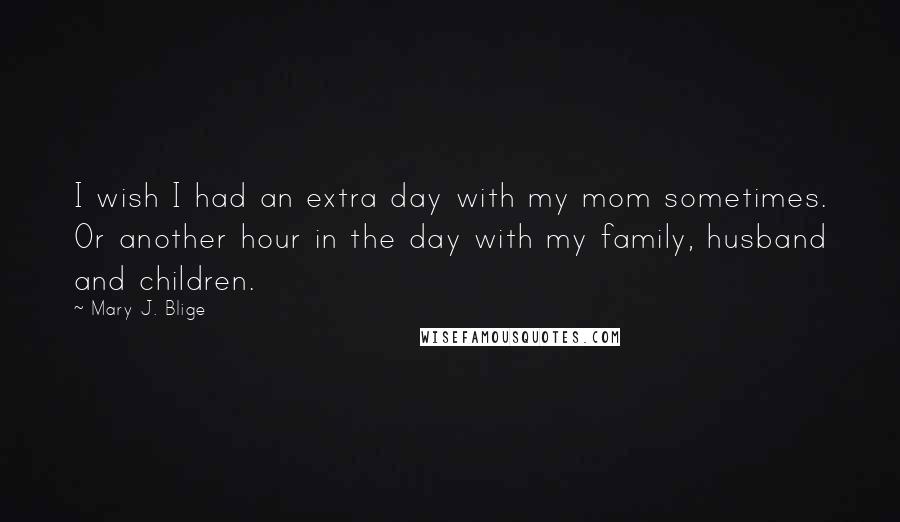 Mary J. Blige Quotes: I wish I had an extra day with my mom sometimes. Or another hour in the day with my family, husband and children.