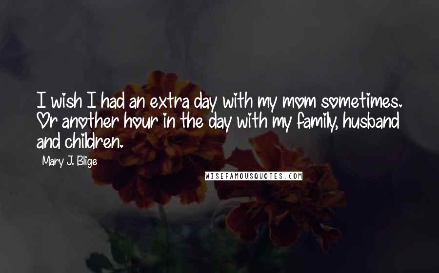 Mary J. Blige Quotes: I wish I had an extra day with my mom sometimes. Or another hour in the day with my family, husband and children.