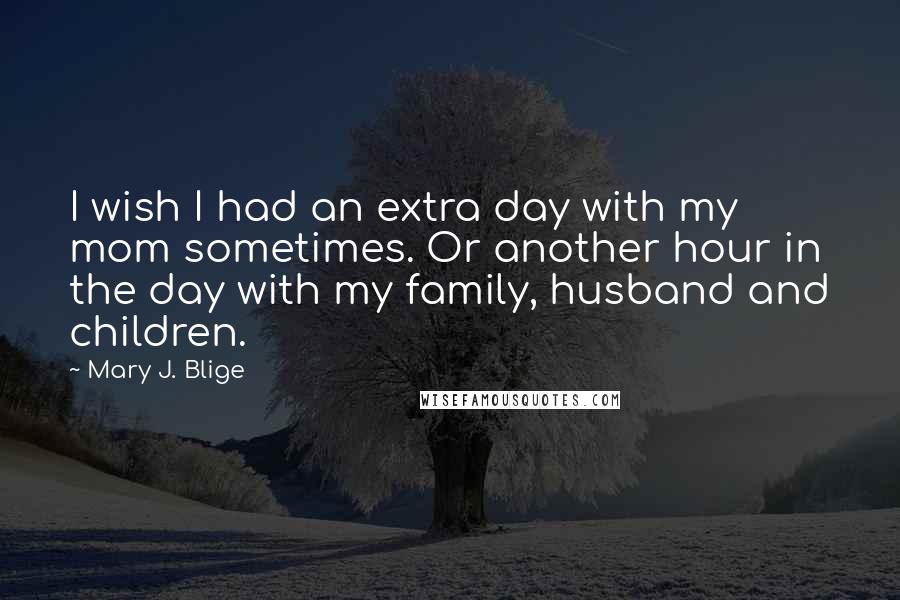 Mary J. Blige Quotes: I wish I had an extra day with my mom sometimes. Or another hour in the day with my family, husband and children.